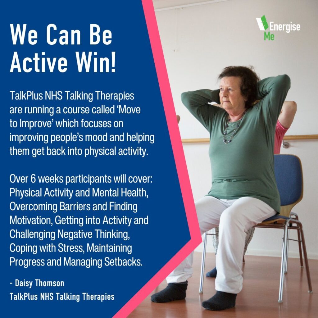 We Can Be Active Win! TalkPlus NHS Talking Therapies are running a course called ‘Move to Improve’ which focuses on improving people’s mood and helping them get back into physical activity. Over 6 weeks participants will cover: Physical Activity and Mental Health​, Overcoming Barriers and Finding Motivation, Getting into Activity and Challenging Negative Thinking, Coping with Stress, Maintaining Progress​ and Managing Setbacks. - Daisy Thomson TalkPlus NHS Talking Therapies