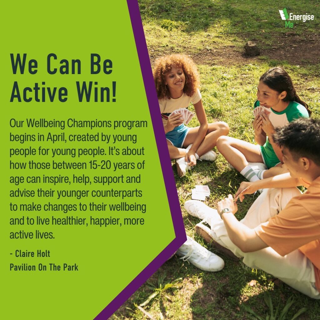 We Can Be Active Win! Our Wellbeing Champions program begins in April, created by young people for young people. It’s about how those between 15-20 years of age can inspire, help, support and advise their younger counterparts to make changes to their wellbeing and to live healthier, happier, more active lives. - Claire Holt Pavilion On The Park