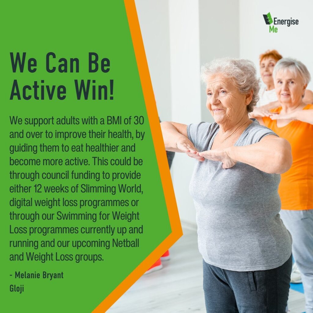 We Can Be Active Win! We support adults with a BMI of 30 and over to improve their health, by guiding them to eat healthier and become more active. This could be through council funding to provide either 12 weeks of Slimming World, digital weight loss programmes or through our Swimming for Weight Loss programmes currently up and running and our upcoming Netball and Weight Loss groups. - Melanie Bryant Gloji