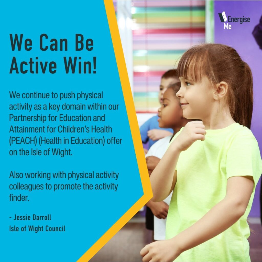 We Can Be Active Win! We continue to push physical activity as a key domain within our Partnership for Education and Attainment for Children’s Health (PEACH) (Health in Education) offer on the Isle of Wight. Also working with physical activity colleagues to promote the activity finder. - Jessie Darroll, Isle of Wight Council