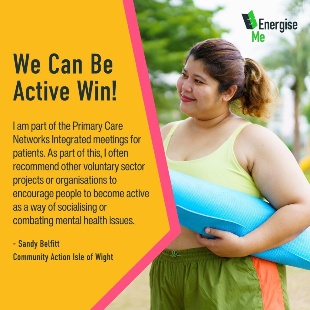 We Can Be Active Win! I am part of the Primary Care Networks Integrated meetings for patients. As part of this, I often recommend other voluntary sector projects or organisations to encourage people to become active as a way of socialising or combating mental health issues. - Sandy Belfitt Community Action Isle of Wight